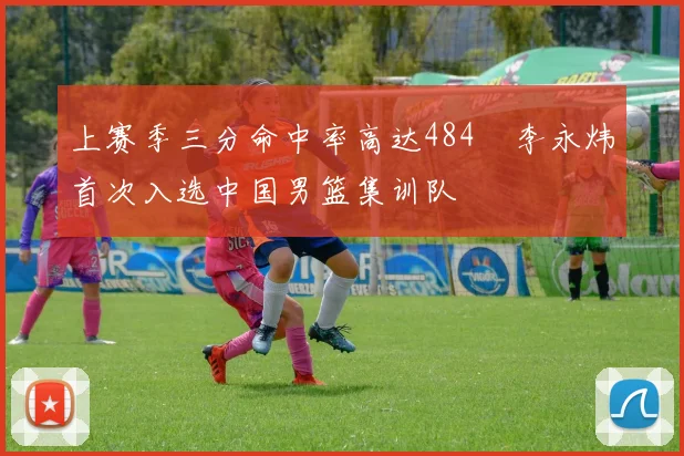 上赛季三分命中率高达484偰李永炜首次入选中国男篮集训队