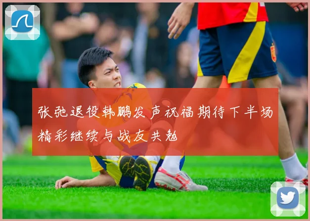 张弛退役韩鹏发声祝福期待下半场精彩继续与战友共勉