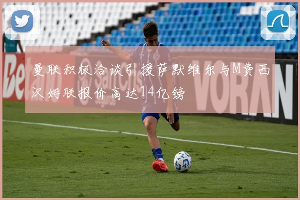 曼联积极洽谈引援萨默维尔与M费西汉姆联报价高达14亿镑