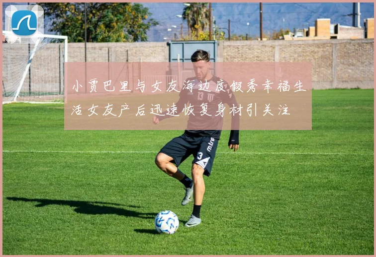 小贾巴里与女友海边度假秀幸福生活女友产后迅速恢复身材引关注