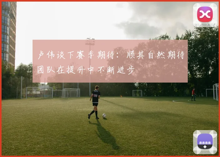卢伟谈下赛季期待：顺其自然期待团队在提升中不断进步