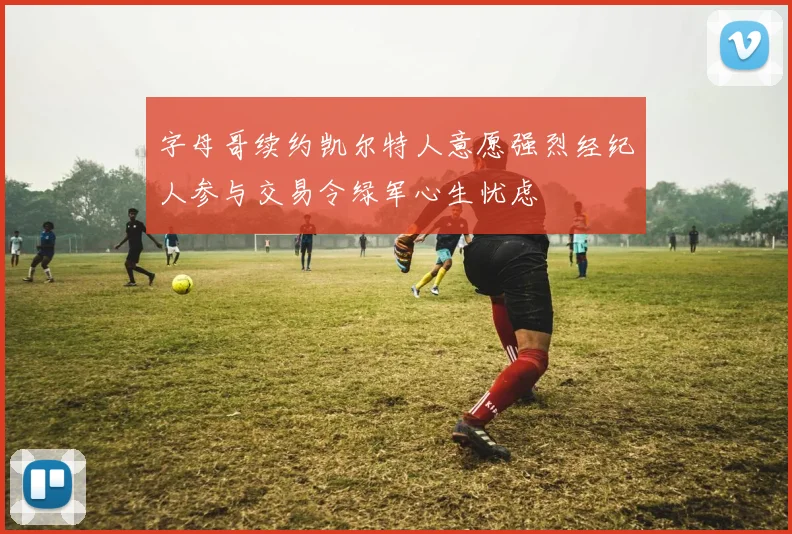 字母哥续约凯尔特人意愿强烈经纪人参与交易令绿军心生忧虑
