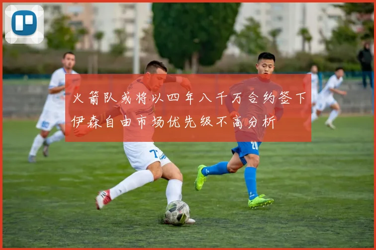 火箭队或将以四年八千万合约签下伊森自由市场优先级不高分析