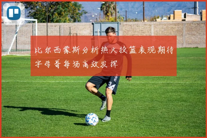 比尔西蒙斯分析热火投篮表现期待字母哥每场高效发挥