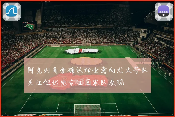 阿克利乌舍确认转会意向尤文等队关注但优先专注国家队表现