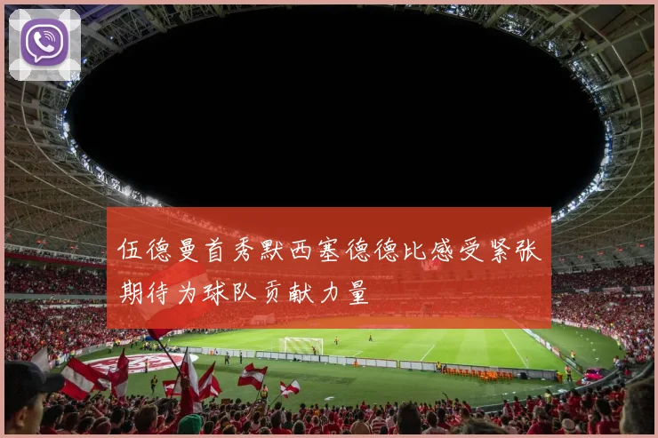 伍德曼首秀默西塞德德比感受紧张期待为球队贡献力量