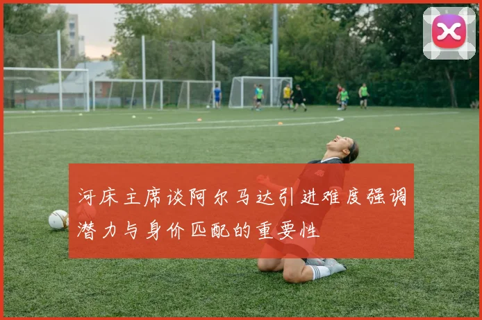 河床主席谈阿尔马达引进难度强调潜力与身价匹配的重要性
