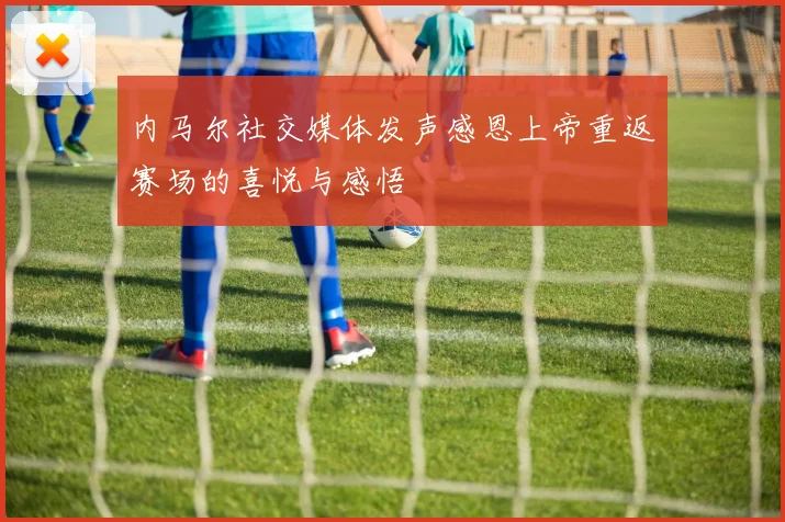 内马尔社交媒体发声感恩上帝重返赛场的喜悦与感悟