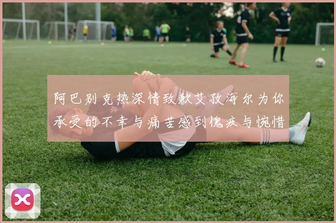 阿巴别克热深情致歉艾孜海尔为你承受的不幸与痛苦感到愧疚与惋惜