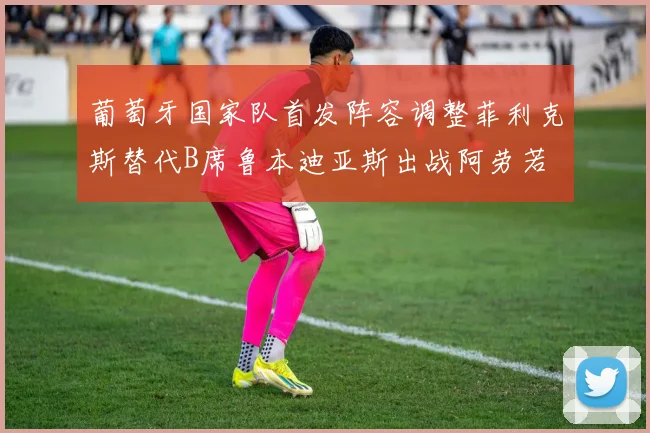 葡萄牙国家队首发阵容调整菲利克斯替代B席鲁本迪亚斯出战阿劳若
