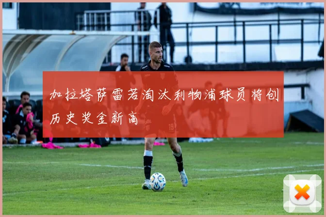 加拉塔萨雷若淘汰利物浦球员将创历史奖金新高