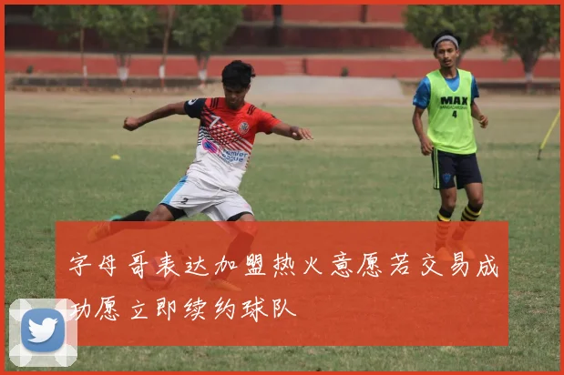 字母哥表达加盟热火意愿若交易成功愿立即续约球队