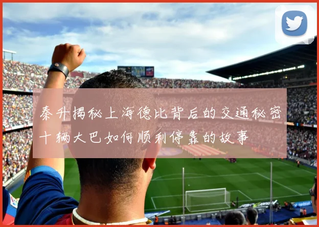 秦升揭秘上海德比背后的交通秘密十辆大巴如何顺利停靠的故事