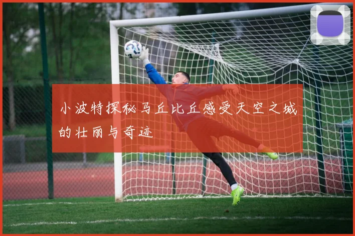 小波特探秘马丘比丘感受天空之城的壮丽与奇迹