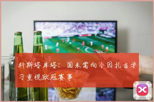 科斯塔库塔：国米需向小因扎吉学习重视欧冠赛事