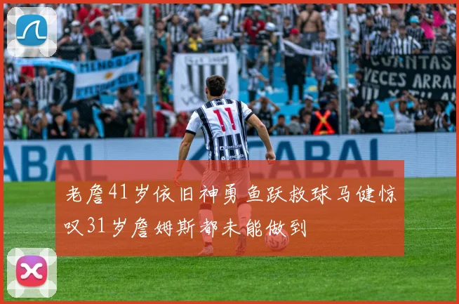 老詹41岁依旧神勇鱼跃救球马健惊叹31岁詹姆斯都未能做到