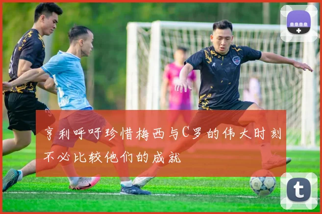 亨利呼吁珍惜梅西与C罗的伟大时刻不必比较他们的成就