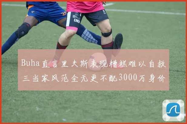 Buha直言里夫斯表现糟糕难以自救三当家风范全无更不配3000万身价