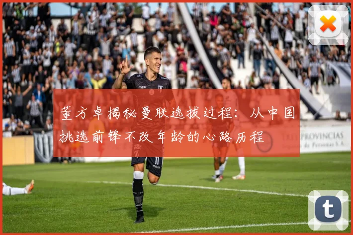 董方卓揭秘曼联选拔过程：从中国挑选前锋不改年龄的心路历程