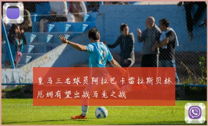 皇马三名球员阿拉巴卡雷拉斯贝林厄姆有望出战马竞之战