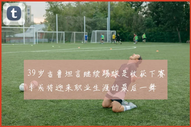 39岁吉鲁坦言继续踢球是收获下赛季或将迎来职业生涯的最后一舞