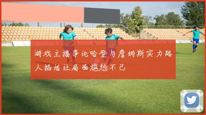 游戏主播争论哈登与詹姆斯实力路人插话让局面尴尬不已