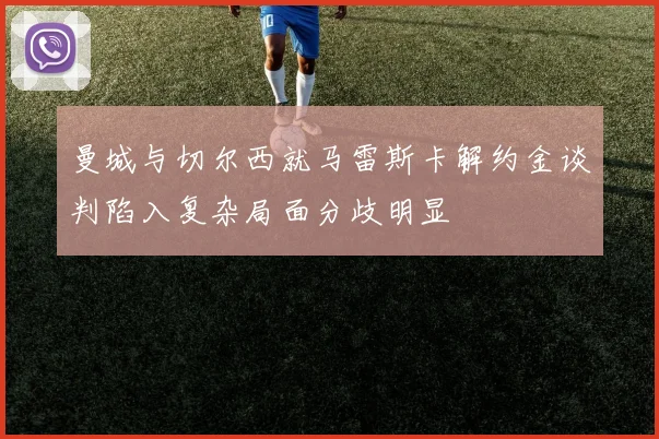 曼城与切尔西就马雷斯卡解约金谈判陷入复杂局面分歧明显