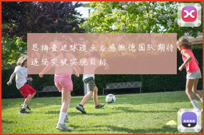恩梅查进球造点后感慨德国队期待逐场突破实现目标