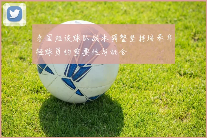 李国旭谈球队战术调整坚持培养年轻球员的重要性与机会