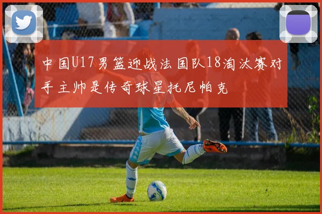 中国U17男篮迎战法国队18淘汰赛对手主帅是传奇球星托尼帕克