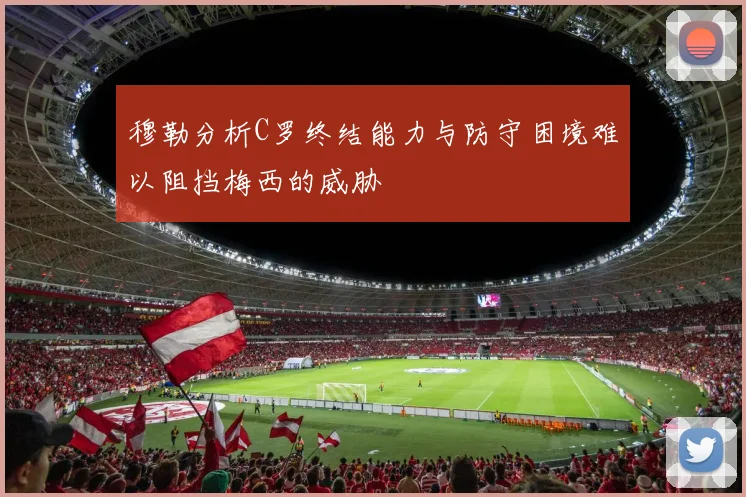穆勒分析C罗终结能力与防守困境难以阻挡梅西的威胁